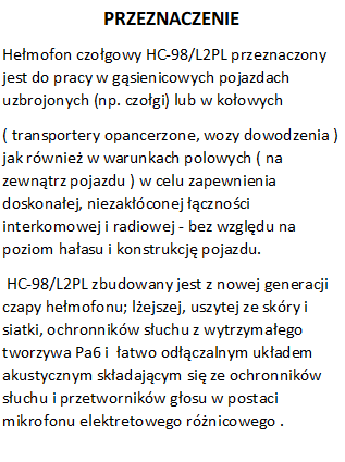 PRZEZNACZENIE
Hemofon czogowy HC-98/L2PL przeznaczony jest do pracy w gsienicowych pojazdach uzbrojonych (np. czogi) lub w koowych  
( transportery opancerzone, wozy dowodzenia ) jak rwnie w warunkach polowych ( na zewntrz pojazdu ) w celu zapewnienia doskonaej, niezakconej cznoci interkomowej i radiowej - bez wzgldu na poziom haasu i konstrukcj pojazdu.
 HC-98/L2PL zbudowany jest z nowej generacji czapy hemofonu; lejszej, uszytej ze skry i siatki, ochronnikw suchu z wytrzymaego  tworzywa Pa6 i  atwo odczalnym ukadem akustycznym skadajcym si ze ochronnikw suchu i przetwornikw gosu w postaci mikrofonu elektretowego rnicowego .
