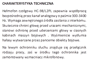 CHARAKTERYSTYKA TECHNICZNA
Hemofon czogowy HC-98/L2PL zapewnia wspprac bezporedni przez kana analogowy o pamie 300-3400 Hz. Wymaga zewntrznego rda zasilania z interkomu. Skutecznie chroni gow przed urazami mechanicznymi, stanowi ochron przed uderzeniami gowy w ciasnych kabinach maszyn bojowych . Wymienicie wytumia haasy wytwarzane przez pancerne obiekty bojowe. 
Na lewym ochronniku suchu znajduje si przecznik rodzaju pracy, za w rodku tego ochronnika jest zamontowany wzmacniacz mikrofonowy.
